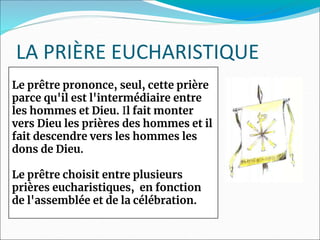 LA PRIÈRE EUCHARISTIQUE
Le prêtre prononce, seul, cette prière
parce qu'il est l'intermédiaire entre
les hommes et Dieu. Il fait monter
vers Dieu les prières des hommes et il
fait descendre vers les hommes les
dons de Dieu.
Le prêtre choisit entre plusieurs
prières eucharistiques, en fonction
de l'assemblée et de la célébration.
 