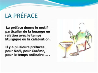 LA PRÉFACE
La préface donne le motif
particulier de la louange en
relation avec le temps
liturgique ou la célébration.
Il y a plusieurs préfaces
pour Noël, pour Carême,
pour le temps ordinaire … .
 