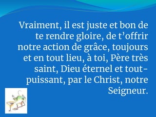 Vraiment, il est juste et bon de
te rendre gloire, de t’offrir
notre action de grâce, toujours
et en tout lieu, à toi, Père très
saint, Dieu éternel et tout-
puissant, par le Christ, notre
Seigneur.
 