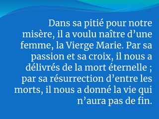Dans sa pitié pour notre
misère, il a voulu naître d’une
femme, la Vierge Marie. Par sa
passion et sa croix, il nous a
délivrés de la mort éternelle ;
par sa résurrection d’entre les
morts, il nous a donné la vie qui
n’aura pas de fin.
 