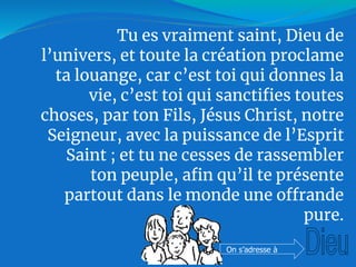 Tu es vraiment saint, Dieu de
l’univers, et toute la création proclame
ta louange, car c’est toi qui donnes la
vie, c’est toi qui sanctifies toutes
choses, par ton Fils, Jésus Christ, notre
Seigneur, avec la puissance de l’Esprit
Saint ; et tu ne cesses de rassembler
ton peuple, afin qu’il te présente
partout dans le monde une offrande
pure.
On s’adresse à
 