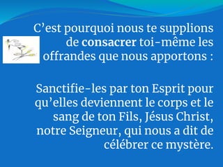 C’est pourquoi nous te supplions
de consacrer toi-même les
offrandes que nous apportons :
Sanctifie-les par ton Esprit pour
qu’elles deviennent le corps et le
sang de ton Fils, Jésus Christ,
notre Seigneur, qui nous a dit de
célébrer ce mystère.
 