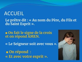 ACCUEIL
Le prêtre dit : « Au nom du Père, du Fils et
du Saint Esprit ».
■ On fait le signe de la croix
et on répond AMEN.
« Le Seigneur soit avec vous ».
■ On répond :
« Et avec votre esprit ».
 