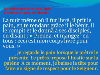 La nuit même où il fut livré, il prit le
pain, en te rendant grâce il le bénit, il
le rompit et le donna à ses disciples,
en disant : « Prenez, et mangez-en
tous : ceci est mon corps livré pour
vous. »
Je regarde le pain lorsque le prêtre le
présente. Le prêtre repose l'hostie sur la
patène. A ce moment, je baisse la tête pour
faire un signe de respect pour le Seigneur.
Le prêtre prend le pain, puis
s'incline un peu, en disant :
 