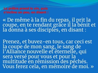 « De même à la fin du repas, il prit la
coupe, en te rendant grâce il la bénit et
la donna à ses disciples, en disant :
Prenez, et buvez-en tous, car ceci est
la coupe de mon sang, le sang de
l’Alliance nouvelle et éternelle, qui
sera versé pour vous et pour la
multitude en rémission des péchés.
Vous ferez cela, en mémoire de moi. »
Le prêtre prend le vin, puis
s'incline un peu, en disant :
 