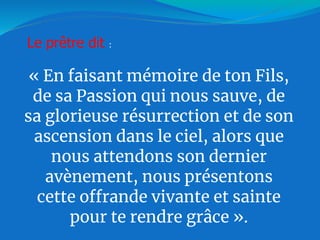 « En faisant mémoire de ton Fils,
de sa Passion qui nous sauve, de
sa glorieuse résurrection et de son
ascension dans le ciel, alors que
nous attendons son dernier
avènement, nous présentons
cette offrande vivante et sainte
pour te rendre grâce ».
Le prêtre dit :
 