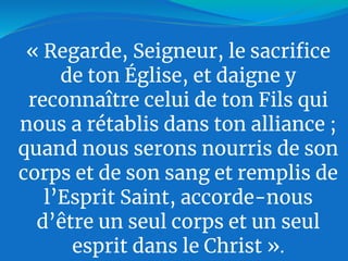 « Regarde, Seigneur, le sacrifice
de ton Église, et daigne y
reconnaître celui de ton Fils qui
nous a rétablis dans ton alliance ;
quand nous serons nourris de son
corps et de son sang et remplis de
l’Esprit Saint, accorde-nous
d’être un seul corps et un seul
esprit dans le Christ ».
 