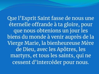 Que l’Esprit Saint fasse de nous une
éternelle offrande à ta gloire, pour
que nous obtenions un jour les
biens du monde à venir auprès de la
Vierge Marie, la bienheureuse Mère
de Dieu, avec les Apôtres, les
martyrs, et tous les saints, qui ne
cessent d’intercéder pour nous.
 