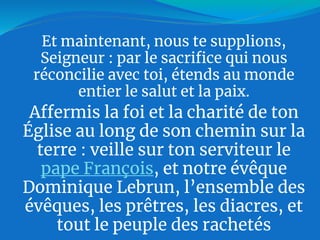 Et maintenant, nous te supplions,
Seigneur : par le sacrifice qui nous
réconcilie avec toi, étends au monde
entier le salut et la paix.
Affermis la foi et la charité de ton
Église au long de son chemin sur la
terre : veille sur ton serviteur le
pape François, et notre évêque
Dominique Lebrun, l’ensemble des
évêques, les prêtres, les diacres, et
tout le peuple des rachetés
 