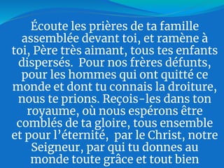 Écoute les prières de ta famille
assemblée devant toi, et ramène à
toi, Père très aimant, tous tes enfants
dispersés. Pour nos frères défunts,
pour les hommes qui ont quitté ce
monde et dont tu connais la droiture,
nous te prions. Reçois-les dans ton
royaume, où nous espérons être
comblés de ta gloire, tous ensemble
et pour l’éternité, par le Christ, notre
Seigneur, par qui tu donnes au
monde toute grâce et tout bien
 