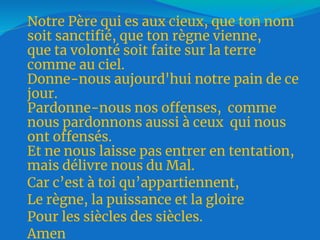 Notre Père qui es aux cieux, que ton nom
soit sanctifié, que ton règne vienne,
que ta volonté soit faite sur la terre
comme au ciel.
Donne-nous aujourd'hui notre pain de ce
jour.
Pardonne-nous nos offenses, comme
nous pardonnons aussi à ceux qui nous
ont offensés.
Et ne nous laisse pas entrer en tentation,
mais délivre nous du Mal.
Car c’est à toi qu’appartiennent,
Le règne, la puissance et la gloire
Pour les siècles des siècles.
Amen
 