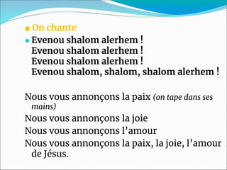 ■ On chante
● Evenou shalom alerhem !
Evenou shalom alerhem !
Evenou shalom alerhem !
Evenou shalom, shalom, shalom alerhem !
Nous vous annonçons la paix (on tape dans ses
mains)
Nous vous annonçons la joie
Nous vous annonçons l’amour
Nous vous annonçons la paix, la joie, l’amour
de Jésus.
 