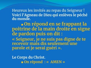 Heureux les invités au repas du Seigneur !
Voici l’Agneau de Dieu qui enlèves le péché
du monde.
■ On répond en se frappant la
poitrine de la main droite en signe
de pardon puis on dit :
« Seigneur, je ne suis pas digne de te
recevoir mais dis seulement une
parole et je serai guéri ».
Le Corps du Christ.
■ On répond : « AMEN »
 
