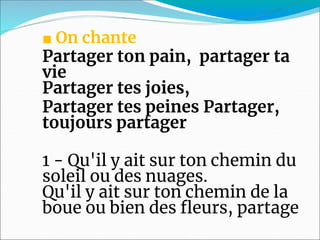 ■ On chante
Partager ton pain, partager ta
vie
Partager tes joies,
Partager tes peines Partager,
toujours partager
1 - Qu'il y ait sur ton chemin du
soleil ou des nuages.
Qu'il y ait sur ton chemin de la
boue ou bien des fleurs, partage
 
