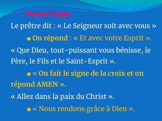 Le prêtre dit : « Le Seigneur soit avec vous »
■ On répond : « Et avec votre Esprit ».
« Que Dieu, tout-puissant vous bénisse, le
Père, le Fils et le Saint-Esprit ».
■ « On fait le signe de la croix et on
répond AMEN ».
« Allez dans la paix du Christ ».
■ « Nous rendons grâce à Dieu ».
Prière finale
 
