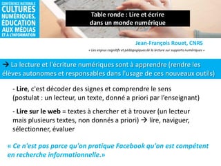 La lecture et l'écriture numériques sont à apprendre (rendre les
élèves autonomes et responsables dans l'usage de ces nouveaux outils)
Jean-François Rouet, CNRS
- Lire, c'est décoder des signes et comprendre le sens
(postulat : un lecteur, un texte, donné a priori par l’enseignant)
« Les enjeux cognitifs et pédagogiques de la lecture sur supports numériques »
- Lire sur le web = textes à chercher et à trouver (un lecteur
mais plusieurs textes, non donnés a priori)  lire, naviguer,
sélectionner, évaluer
« Ce n'est pas parce qu'on pratique Facebook qu'on est compétent
en recherche informationnelle.»
 
