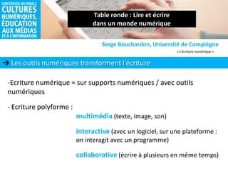  Les outils numériques transforment l’écriture
Serge Bouchardon, Université de Compiègne
-Ecriture numérique = sur supports numériques / avec outils
numériques
- Ecriture polyforme :
multimédia (texte, image, son)
interactive (avec un logiciel, sur une plateforme :
on interagit avec un programme)
collaborative (écrire à plusieurs en même temps)
« L’écriture numérique »
 
