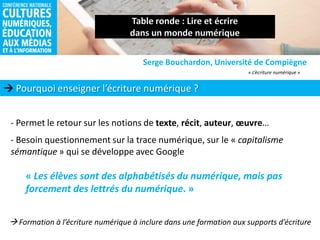  Pourquoi enseigner l’écriture numérique ?
Serge Bouchardon, Université de Compiègne
- Permet le retour sur les notions de texte, récit, auteur, œuvre…
- Besoin questionnement sur la trace numérique, sur le « capitalisme
sémantique » qui se développe avec Google
« L’écriture numérique »
« Les élèves sont des alphabétisés du numérique, mais pas
forcement des lettrés du numérique. »
 Formation à l’écriture numérique à inclure dans une formation aux supports d’écriture
 