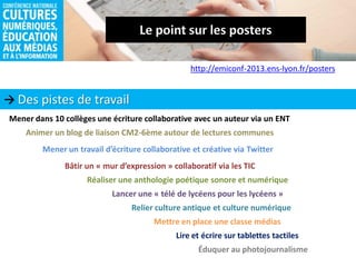  Des pistes de travail
http://emiconf-2013.ens-lyon.fr/posters
Lire et écrire sur tablettes tactiles
Mettre en place une classe médias
Éduquer au photojournalisme
Réaliser une anthologie poétique sonore et numérique
Mener dans 10 collèges une écriture collaborative avec un auteur via un ENT
Bâtir un « mur d’expression » collaboratif via les TIC
Animer un blog de liaison CM2-6ème autour de lectures communes
Lancer une « télé de lycéens pour les lycéens »
Mener un travail d’écriture collaborative et créative via Twitter
Relier culture antique et culture numérique
 