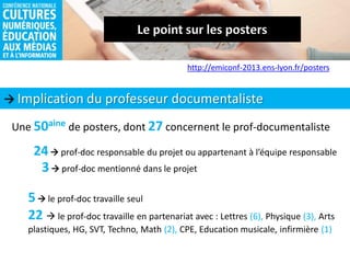  Implication du professeur documentaliste
http://emiconf-2013.ens-lyon.fr/posters
Une 50aine de posters, dont 27 concernent le prof-documentaliste
24 prof-doc responsable du projet ou appartenant à l’équipe responsable
3 prof-doc mentionné dans le projet
5 le prof-doc travaille seul
22  le prof-doc travaille en partenariat avec : Lettres (6), Physique (3), Arts
plastiques, HG, SVT, Techno, Math (2), CPE, Education musicale, infirmière (1)
 
