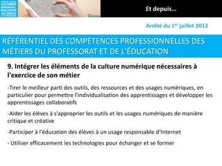 RÉFÉRENTIEL DES COMPÉTENCES PROFESSIONNELLES DES
MÉTIERS DU PROFESSORAT ET DE L'ÉDUCATION
Arrêté du 1er juillet 2013
9. Intégrer les éléments de la culture numérique nécessaires à
l'exercice de son métier
-Tirer le meilleur parti des outils, des ressources et des usages numériques, en
particulier pour permettre l'individualisation des apprentissages et développer les
apprentissages collaboratifs
-Aider les élèves à s'approprier les outils et les usages numériques de manière
critique et créative
-Participer à l'éducation des élèves à un usage responsable d‘Internet
- Utiliser efficacement les technologies pour échanger et se former
 