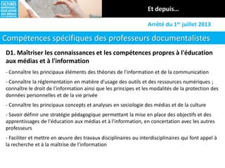 Compétences spécifiques des professeurs documentalistes
Arrêté du 1er juillet 2013
D1. Maîtriser les connaissances et les compétences propres à l'éducation
aux médias et à l'information
- Connaître les principaux éléments des théories de l'information et de la communication
- Connaître la réglementation en matière d'usage des outils et des ressources numériques ;
connaître le droit de l'information ainsi que les principes et les modalités de la protection des
données personnelles et de la vie privée
- Connaître les principaux concepts et analyses en sociologie des médias et de la culture
- Savoir définir une stratégie pédagogique permettant la mise en place des objectifs et des
apprentissages de l'éducation aux médias et à l'information, en concertation avec les autres
professeurs
- Faciliter et mettre en œuvre des travaux disciplinaires ou interdisciplinaires qui font appel à
la recherche et à la maîtrise de l'information
 