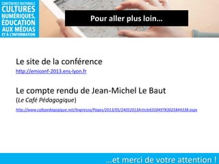 …et merci de votre attention !
Le compte rendu de Jean-Michel Le Baut
(Le Café Pédagogique)
http://emiconf-2013.ens-lyon.fr
http://www.cafepedagogique.net/lexpresso/Pages/2013/05/24052013Article635049783025844338.aspx
Le site de la conférence
 