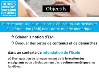 Faire le point sur les questions d’éducation aux médias et
à l’information (EMI) dans notre monde numérique
 Éclairer la notion d’EMI
 Évoquer des pistes de contenus et de démarches
dans un contexte de refondation de l’Ecole
où il est question de renouvellement de la formation des
enseignants et de développement d’une culture numérique chez
les élèves
 