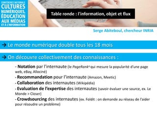  Le monde numérique double tous les 18 mois
Serge Abiteboul, chercheur INRIA
- Notation par l’internaute (le PageRank©qui mesure la popularité d’une page
web, eBay, Allociné)
- Recommandation pour l’internaute (Amazon, Meetic)
- Collaboration des internautes (Wikipédia)
- Evaluation de l’expertise des internautes (savoir évaluer une source, ex. Le
Monde > Closer)
- Crowdsourcing des internautes (ex. Foldit : on demande au réseau de l’aider
pour résoudre un problème)
 On découvre collectivement des connaissances :
 