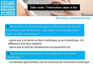  L’économie du monde physique et l’économie du monde
numérique sont différentes : pourquoi n’est-on pas prêt à
payer un bien numérique ?
Alain Rallet, université Paris-Sud
- parce que si je donne un bien numérique, je ne le perds pas, à la
différence d’un bien matériel
- parce que le coût de reproduction est quasiment nul
 Quels revenus directs pour une économie du monde
numérique ?
- les données personnelles sont le carburant de l'économie numérique
 