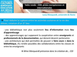  Pour réduire la rupture entre les activités scolaires et la vie des
élèves, création d’un 3e lieu
Luisa Marquardt, université de Rome
- une bibliothèque non plus seulement lieu d’information mais lieu
d’apprentissage
- des apprentissages qui supposent la coopération entre enseignants et
professionnels de la documentation, qui doivent devenir partenaires
- une architecture qui doit permettre de pouvoir « faire cours » dans la
bibliothèque, d'y rendre possibles des collaborations entre les classes et
entre les enseignants
 Mme Marquardt préconise donc la création de… CDI
 