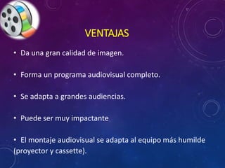 VENTAJAS 
• Da una gran calidad de imagen. 
• Forma un programa audiovisual completo. 
• Se adapta a grandes audiencias. 
• Puede ser muy impactante 
• El montaje audiovisual se adapta al equipo más humilde 
(proyector y cassette). 
 