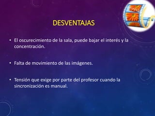 DESVENTAJAS 
• El oscurecimiento de la sala, puede bajar el interés y la 
concentración. 
• Falta de movimiento de las imágenes. 
• Tensión que exige por parte del profesor cuando la 
sincronización es manual. 
 