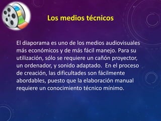 Los medios técnicos 
El diaporama es uno de los medios audiovisuales 
más económicos y de más fácil manejo. Para su 
utilización, sólo se requiere un cañón proyector, 
un ordenador, y sonido adaptado. En el proceso 
de creación, las dificultades son fácilmente 
abordables, puesto que la elaboración manual 
requiere un conocimiento técnico mínimo. 
 