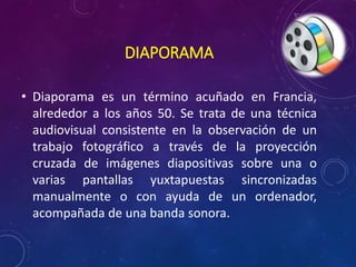 DIAPORAMA 
• Diaporama es un término acuñado en Francia, 
alrededor a los años 50. Se trata de una técnica 
audiovisual consistente en la observación de un 
trabajo fotográfico a través de la proyección 
cruzada de imágenes diapositivas sobre una o 
varias pantallas yuxtapuestas sincronizadas 
manualmente o con ayuda de un ordenador, 
acompañada de una banda sonora. 
 