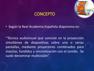 CONCEPTO 
• Según la Real Academia Española diaporama es: 
“Técnica audiovisual que consiste en la proyección 
simultánea de diapositivas sobre una o varias 
pantallas, mediante proyectores combinados para 
mezclas, fundidos y sincronización con el sonido. Se 
suele denominar multivisión”. 
 