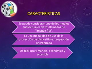 CARACTERISTICAS 
Se puede considerar uno de los medios 
audiovisuales de los llamados de 
“imagen fija”. 
Es una modalidad de uso de la 
proyección de diapositivas: proyección 
sincronizada 
De fácil uso y manejo, económico y 
accesible 
 