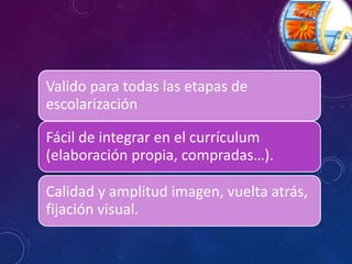Valido para todas las etapas de 
escolarización 
Fácil de integrar en el currículum 
(elaboración propia, compradas…). 
Calidad y amplitud imagen, vuelta atrás, 
fijación visual. 
 