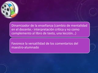 Dinamizador de la enseñanza (cambio de mentalidad 
en el docente.- interpretación crítica y no como 
complemento al libro de texto, una lección…) 
Favorece la versatilidad de los comentarios del 
maestro-alumnado 
 