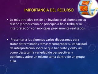 IMPORTANCIA DEL RECURSO 
• Lo más atractivo reside en involucrar al alumno en su 
diseño y producción de principio a fin o trabajar la 
interpretación con montajes previamente realizados. 
• Presentar a los alumnos varios diaporamas para 
tratar determinados temas y comprobar su capacidad 
de interpretación sobre lo que han visto y oído, así 
como destacar la variedad de perspectivas y 
opiniones sobre un mismo tema dentro de un grupo-aula. 
 