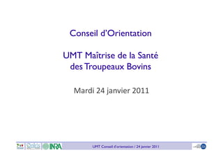 Conseil d’Orientation

UMT Maîtrise de la Santé
 des Troupeaux Bovins

  Mardi 24 janvier 2011




       UMT Conseil d’orientation / 24 janvier 2011
 