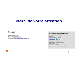 16
Merci de votre attention
Contact
Benoît MIROUSE
Tél. : 05 61 36 62 53
Courriel : benoit.mirouse@insee.fr
Insee Midi-Pyrénées
36 Rue des Trente-Six Ponts
BP 94217
31054 Toulouse Cedex 4
www.insee.fr
Informations statistiques :
www.insee.fr / Contacter l’Insee
09 72 72 4000
(coût d’un appel local)
du lundi au vendredi de 9h00 à 17h00
 
