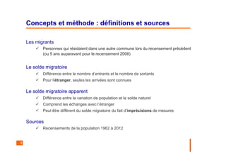 3
Concepts et méthode : définitions et sources
Les migrants
Personnes qui résidaient dans une autre commune lors du recensement précédent
(ou 5 ans auparavant pour le recensement 2008)
Le solde migratoire
Différence entre le nombre d’entrants et le nombre de sortants
Pour l’étranger, seules les arrivées sont connues
Le solde migratoire apparent
Différence entre la variation de population et le solde naturel
Comprend les échanges avec l’étranger
Peut être différent du solde migratoire du fait d’imprécisions de mesures
Sources
Recensements de la population 1962 à 2012
 