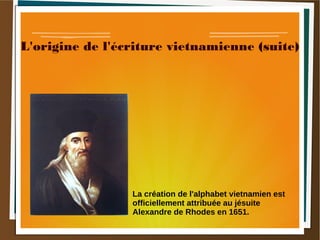 L'origine de l'écriture vietnamienne (suite)
La création de l'alphabet vietnamien est
officiellement attribuée au jésuite
Alexandre de Rhodes en 1651.
 