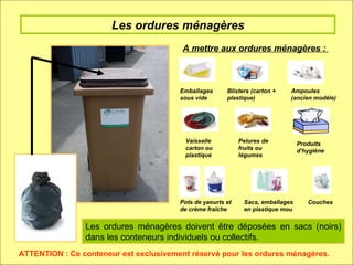 Les ordures ménagères A mettre aux ordures ménagères :  Emballages sous vide Blisters (carton + plastique) Ampoules (ancien modèle) Pots de yaourts et de crème fraîche Vaisselle carton ou plastique Pelures de fruits ou légumes Produits d’hygiène ATTENTION : Ce conteneur est exclusivement réservé pour les ordures ménagères. Sacs, emballages en plastique mou Couches  Les ordures ménagères doivent être déposées en sacs (noirs) dans les conteneurs individuels ou collectifs. 