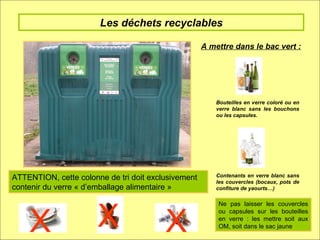 Les déchets recyclables A mettre dans le bac vert :  Bouteilles en verre coloré ou en verre blanc sans les bouchons ou les capsules. Contenants en verre blanc sans les couvercles (bocaux, pots de confiture de yaourts…) ATTENTION, cette colonne de tri doit exclusivement contenir du verre « d’emballage alimentaire » X X X Ne pas laisser les couvercles ou capsules sur les bouteilles en verre : les mettre soit aux OM, soit dans le sac jaune 