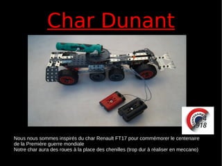 Char DunantChar Dunant
Nous nous sommes inspirés du char Renault FT17 pour commémorer le centenaire
de la Première guerre mondiale
Notre char aura des roues à la place des chenilles (trop dur à réaliser en meccano)
 