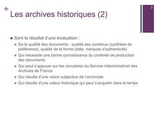 +
Les archives historiques (2)
 Sont le résultat d’une évaluation :
 De la qualité des documents : qualité des contenus (synthèse de
préférence), qualité de la forme (date, marques d’authenticité)
 Qui nécessite une bonne connaissance du contexte de production
des documents
 Qui peut s’appuyer sur les circulaires du Service interministériel des
Archives de France
 Qui résulte d’une vision subjective de l’archiviste
 Qui résulte d’une valeur historique qui peut s’acquérir dans le temps
3
 