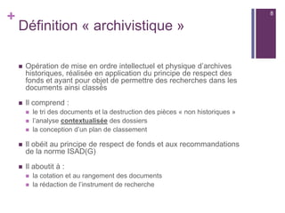 +
Définition « archivistique »
 Opération de mise en ordre intellectuel et physique d’archives
historiques, réalisée en application du principe de respect des
fonds et ayant pour objet de permettre des recherches dans les
documents ainsi classés
 Il comprend :
 le tri des documents et la destruction des pièces « non historiques »
 l’analyse contextualisée des dossiers
 la conception d’un plan de classement
 Il obéit au principe de respect de fonds et aux recommandations
de la norme ISAD(G)
 Il aboutit à :
 la cotation et au rangement des documents
 la rédaction de l’instrument de recherche
8
 