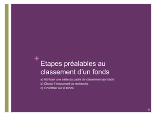 +
Etapes préalables au
classement d’un fonds
a) Attribuer une série du cadre de classement au fonds
b) Choisir l’instrument de recherche
c) s’informer sur le fonds
9
 